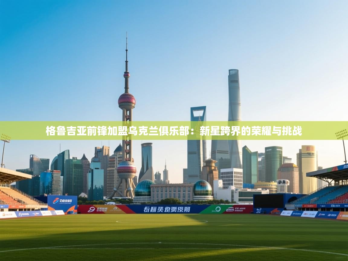 格鲁吉亚前锋加盟乌克兰俱乐部：新星跨界的荣耀与挑战  第2张